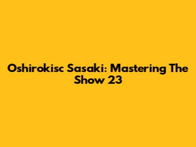 Oshirokisc Sasaki: Mastering The Show 23