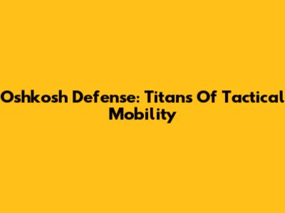 Oshkosh Defense: Titans Of Tactical Mobility