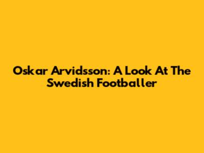 Oskar Arvidsson: A Look At The Swedish Footballer