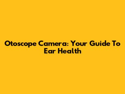 Otoscope Camera: Your Guide To Ear Health