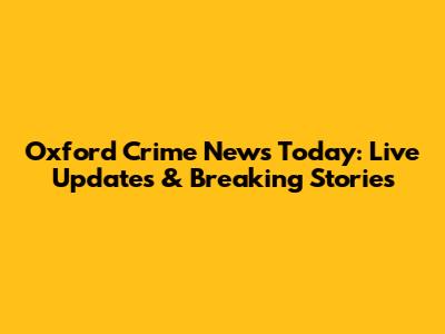 Oxford Crime News Today: Live Updates & Breaking Stories