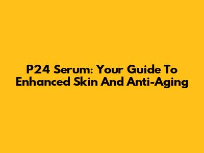 P24 Serum: Your Guide To Enhanced Skin And Anti-Aging