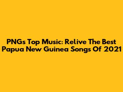 PNG's Top Music: Relive The Best Papua New Guinea Songs Of 2021