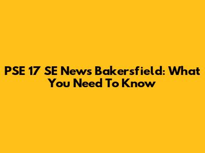 PSE 17 SE News Bakersfield: What You Need To Know