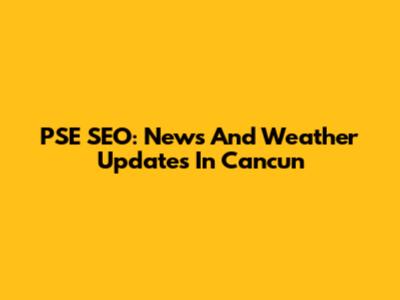 PSE SEO: News And Weather Updates In Cancun