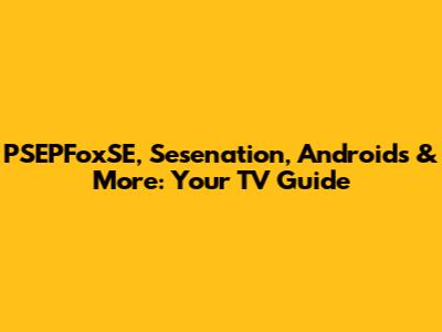 PSEPFoxSE, Sesenation, Androids & More: Your TV Guide