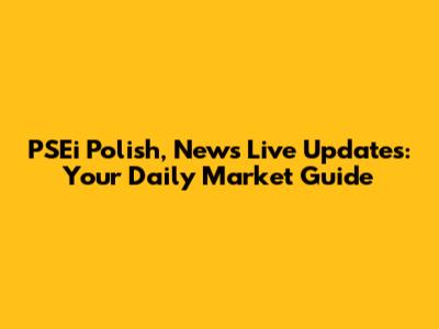 PSEi Polish, News Live Updates: Your Daily Market Guide