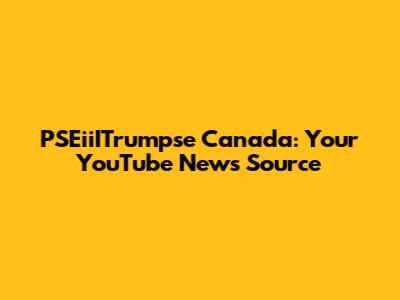 PSEiiITrumpse Canada: Your YouTube News Source