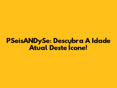PSeisANDySe: Descubra A Idade Atual Deste Ícone!