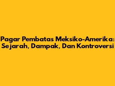 Pagar Pembatas Meksiko-Amerika: Sejarah, Dampak, Dan Kontroversi
