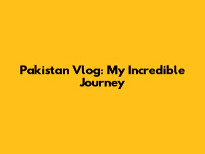 Pakistan Vlog: My Incredible Journey