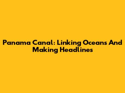 Panama Canal: Linking Oceans And Making Headlines