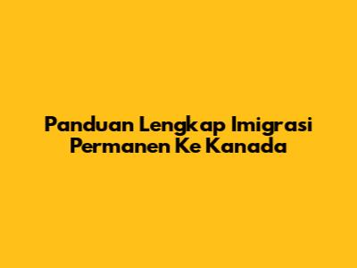 Panduan Lengkap Imigrasi Permanen Ke Kanada