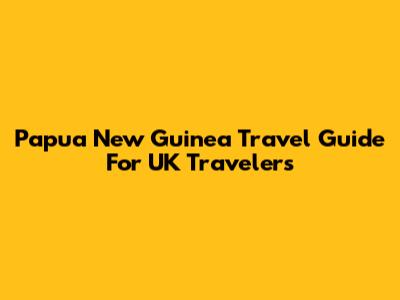 Papua New Guinea Travel Guide For UK Travelers