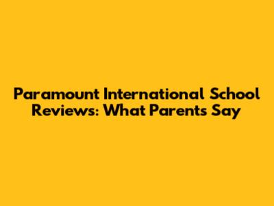 Paramount International School Reviews: What Parents Say