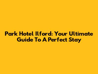 Park Hotel Ilford: Your Ultimate Guide To A Perfect Stay