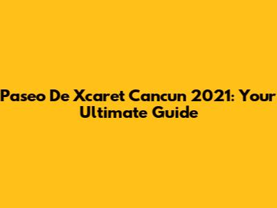 Paseo De Xcaret Cancun 2021: Your Ultimate Guide