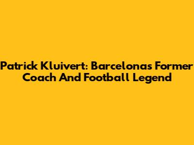 Patrick Kluivert: Barcelona's Former Coach And Football Legend