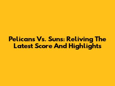 Pelicans Vs. Suns: Reliving The Latest Score And Highlights