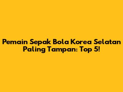 Pemain Sepak Bola Korea Selatan Paling Tampan: Top 5!