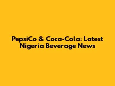 PepsiCo & Coca-Cola: Latest Nigeria Beverage News