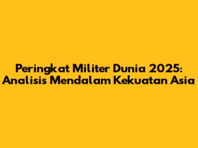 Peringkat Militer Dunia 2025: Analisis Mendalam Kekuatan Asia