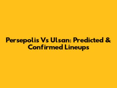 Persepolis Vs Ulsan: Predicted & Confirmed Lineups
