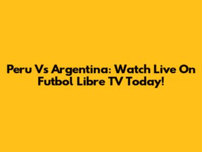 Peru Vs Argentina: Watch Live On Futbol Libre TV Today!