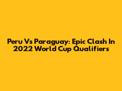 Peru Vs Paraguay: Epic Clash In 2022 World Cup Qualifiers