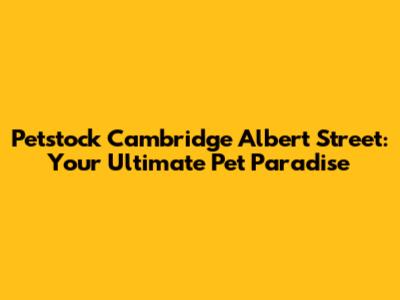 Petstock Cambridge Albert Street: Your Ultimate Pet Paradise