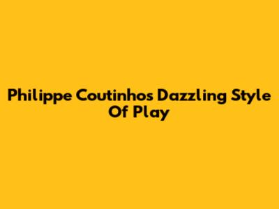 Philippe Coutinho's Dazzling Style Of Play