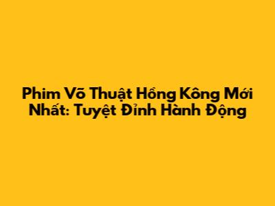 Phim Võ Thuật Hồng Kông Mới Nhất: Tuyệt Đỉnh Hành Động