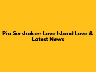 Pia Sershaker: Love Island Love & Latest News