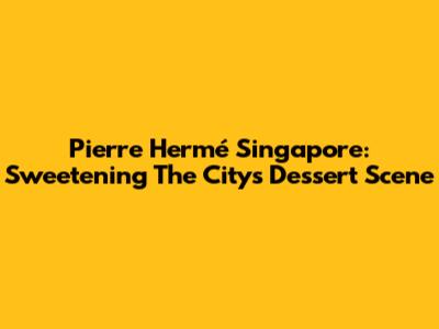 Pierre Hermé Singapore: Sweetening The City's Dessert Scene
