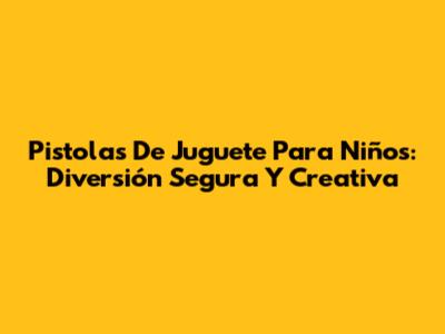 Pistolas De Juguete Para Niños: Diversión Segura Y Creativa