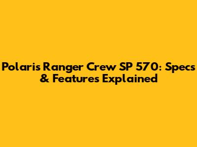 Polaris Ranger Crew SP 570: Specs & Features Explained