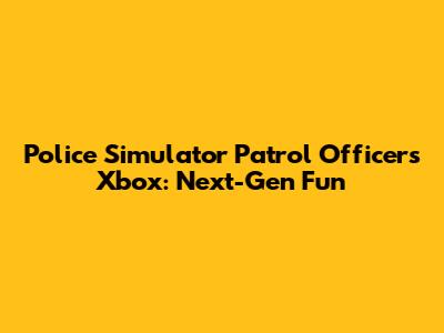 Police Simulator Patrol Officers Xbox: Next-Gen Fun