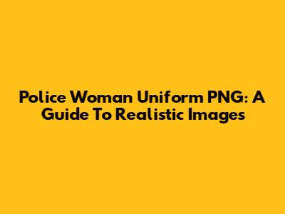 Police Woman Uniform PNG: A Guide To Realistic Images