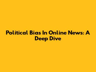 Political Bias In Online News: A Deep Dive