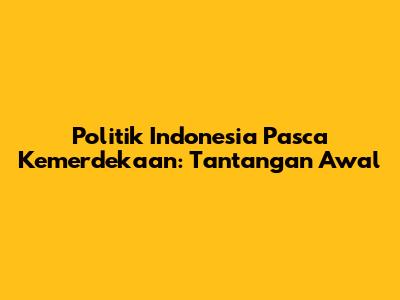 Politik Indonesia Pasca Kemerdekaan: Tantangan Awal