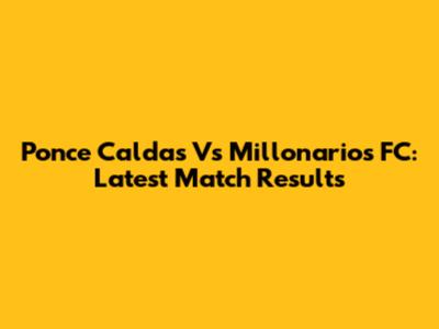 Ponce Caldas Vs Millonarios FC: Latest Match Results
