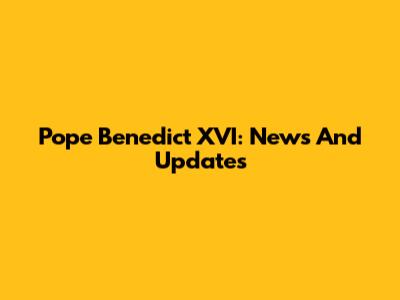 Pope Benedict XVI: News And Updates