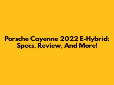 Porsche Cayenne 2022 E-Hybrid: Specs, Review, And More!