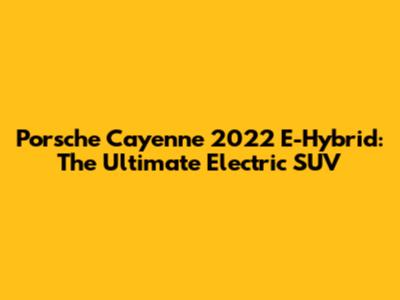 Porsche Cayenne 2022 E-Hybrid: The Ultimate Electric SUV