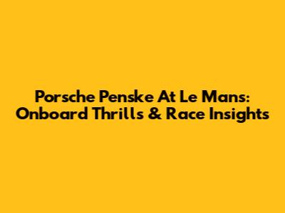 Porsche Penske At Le Mans: Onboard Thrills & Race Insights
