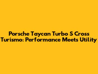 Porsche Taycan Turbo S Cross Turismo: Performance Meets Utility