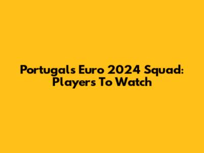 Portugal's Euro 2024 Squad: Players To Watch