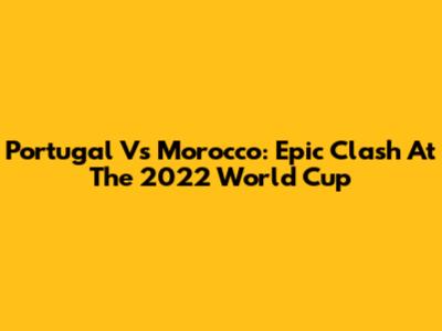 Portugal Vs Morocco: Epic Clash At The 2022 World Cup
