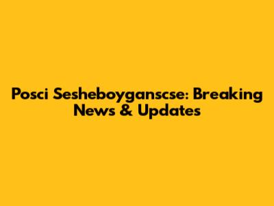 Posci Sesheboyganscse: Breaking News & Updates