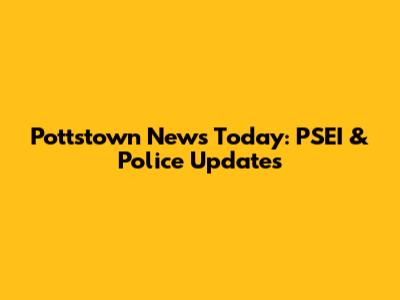Pottstown News Today: PSEI & Police Updates